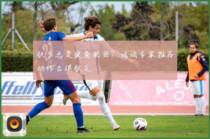 秋季总是疲惫犯困?试试专家推荐动作击退秋乏