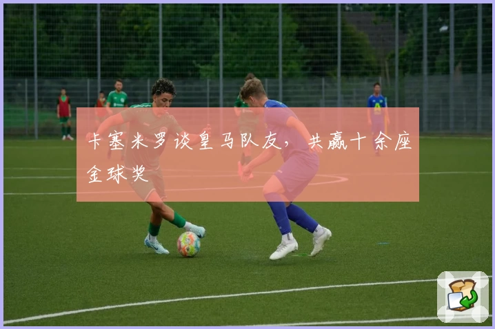 卡塞米罗谈皇马队友，共赢十余座金球奖