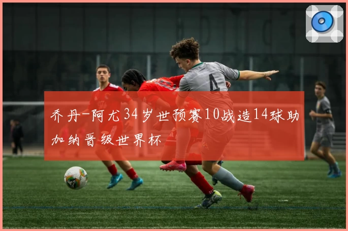 乔丹-阿尤34岁世预赛10战造14球助加纳晋级世界杯