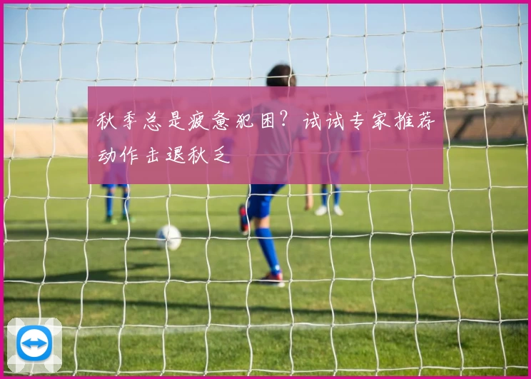 秋季总是疲惫犯困?试试专家推荐动作击退秋乏