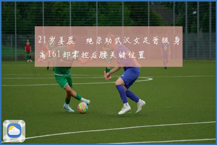 21岁姜晨璟绝杀助武汉女足晋级 身高161却掌控后腰关键位置