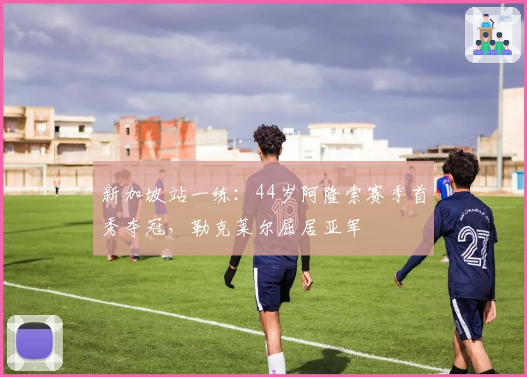 新加坡站一练：44岁阿隆索赛季首秀夺冠，勒克莱尔屈居亚军