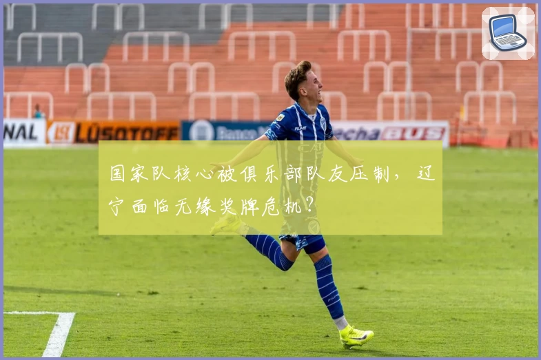 国家队核心被俱乐部队友压制，辽宁面临无缘奖牌危机？